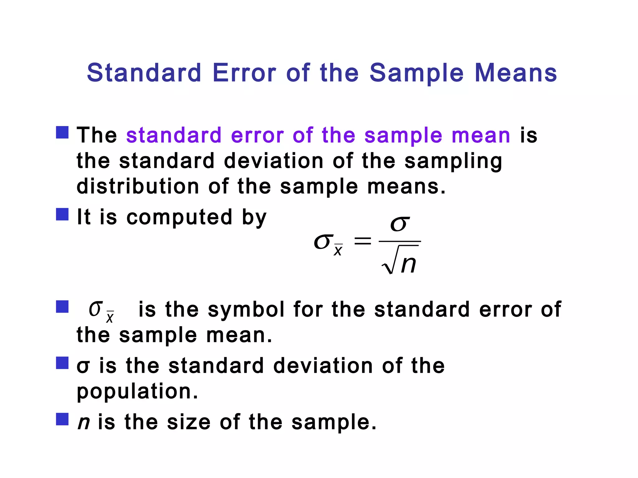 Standard Error of the Sample Means 
 The standard error of the sample mean is 
the standard deviation of the sampling 
distribution of the sample means. 
 It is computed by 
s = s 
n x 
x s 
 is the symbol for the standard error of 
the sample mean. 
 σ is the standard deviation of the 
population. 
 n is the size of the sample. 
 