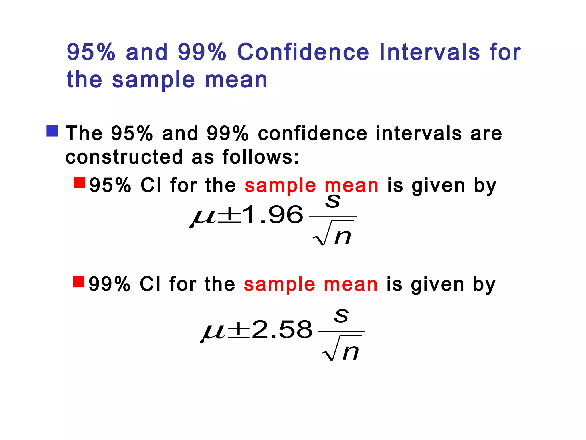 95% and 99% Confidence Intervals for 
the sample mean 
 The 95% and 99% confidence intervals are 
constructed as follows: 
95% CI for the sample mean is given by 
m±1.96 s 
n 
99% CI for the sample mean is given by 
m ±2.58 s 
n 
 