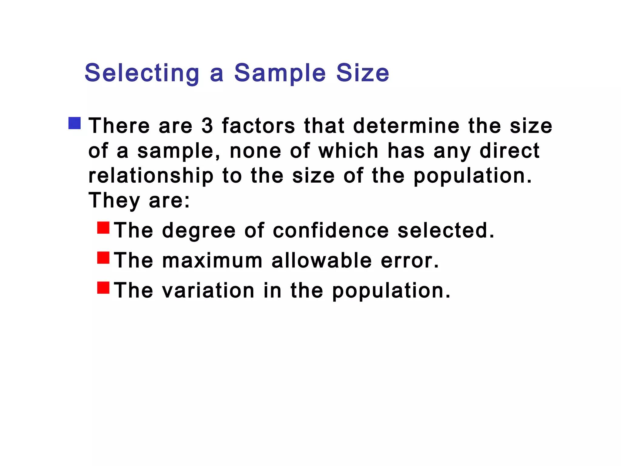Selecting a Sample Size 
 There are 3 factors that determine the size 
of a sample, none of which has any direct 
relationship to the size of the population. 
They are: 
The degree of confidence selected. 
The maximum allowable error. 
The variation in the population. 
 