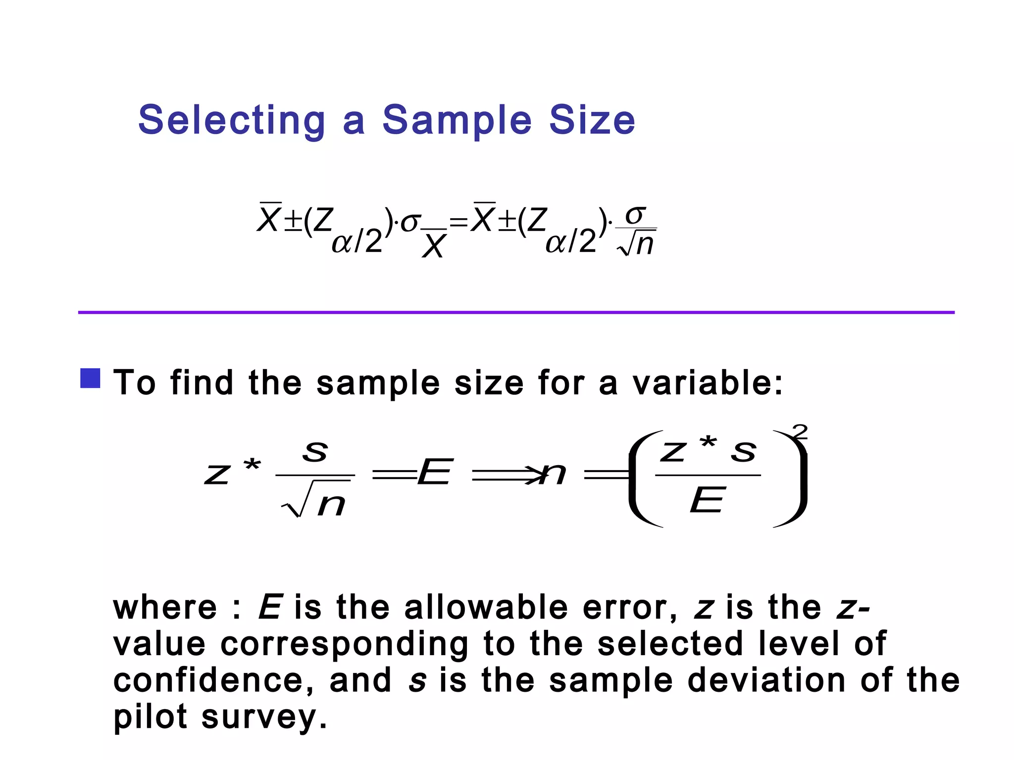Selecting a Sample Size 
X Z s 
n 
±( a /2)×s = X ±( Z 
a /2)× 
X 
 To find the sample size for a variable: 
=æ 
z * s 
÷ø 
çè 
ö 2 * = E Þ n E 
z s 
n 
where : E is the allowable error, z is the z- 
value corresponding to the selected level of 
confidence, and s is the sample deviation of the 
pilot survey. 
 