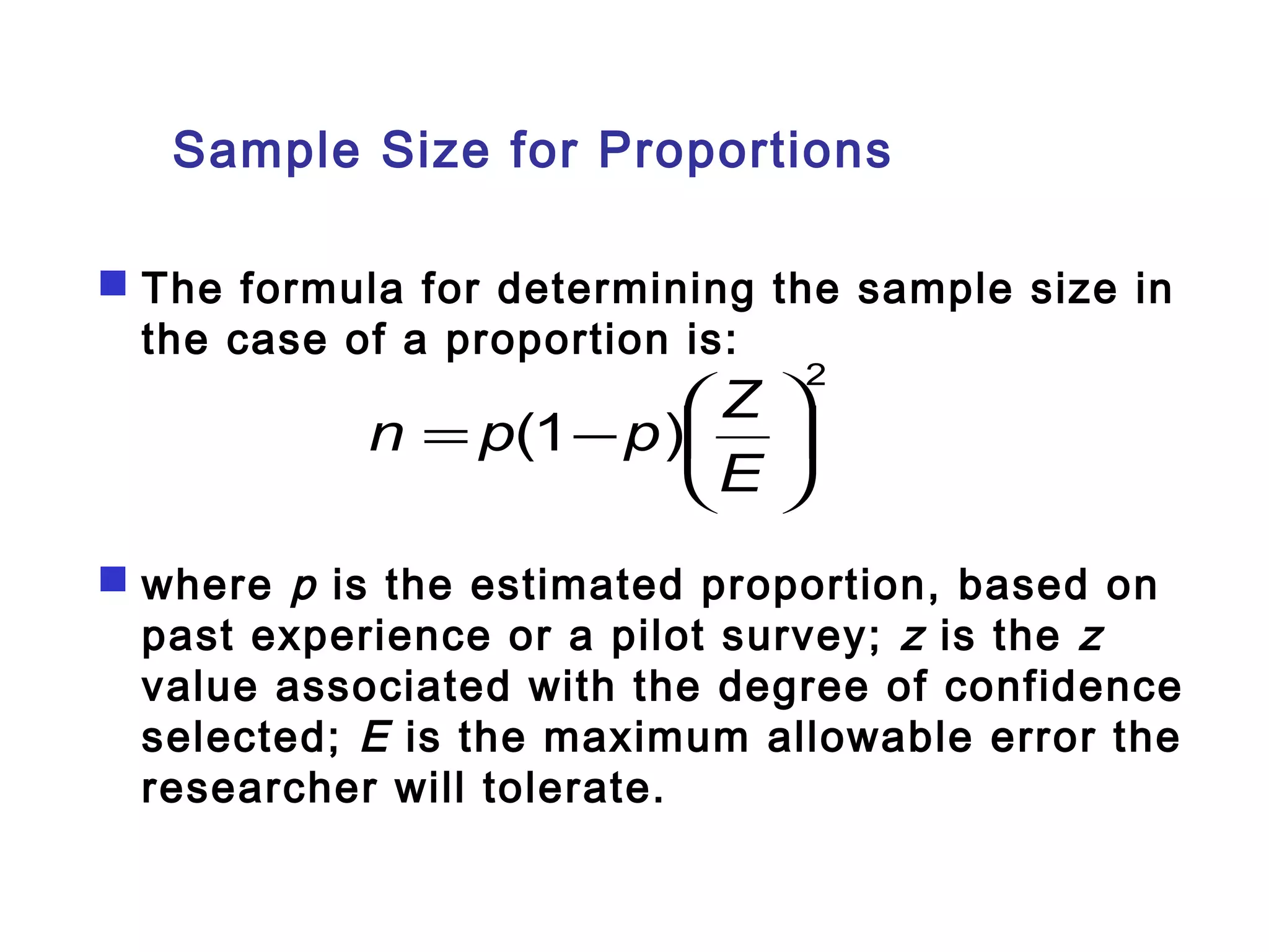 Sample Size for Proportions 
 The formula for determining the sample size in 
the case of a proportion is: 
2 
n = p - p æ 
Z 
ö çè 
÷ø 
( 1 ) E 
 where p is the estimated proportion, based on 
past experience or a pilot survey; z is the z 
value associated with the degree of confidence 
selected; E is the maximum allowable error the 
researcher will tolerate. 
 