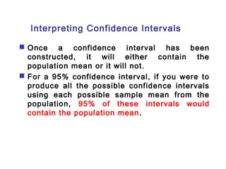 Interpreting Confidence Intervals 
 Once a confidence interval has been 
constructed, it will either contain the 
population mean or it will not. 
 For a 95% confidence interval, if you were to 
produce all the possible confidence intervals 
using each possible sample mean from the 
population, 95% of these intervals would 
contain the population mean. 
 