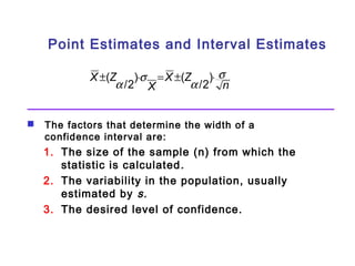Point Estimates and Interval Estimates 
X Z s 
n 
±( a /2)×s = X ±( Z 
a /2)× 
X 
 The factors that determine the width of a 
confidence interval are: 
1. The size of the sample (n) from which the 
statistic is calculated. 
2. The variability in the population, usually 
estimated by s. 
3. The desired level of confidence. 
 