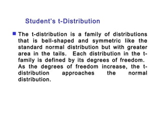 Student’s t-Distribution 
 The t-distribution is a family of distributions 
that is bell-shaped and symmetric like the 
standard normal distribution but with greater 
area in the tails. Each distribution in the t-family 
is defined by its degrees of freedom. 
As the degrees of freedom increase, the t-distribution 
approaches the normal 
distribution. 
 