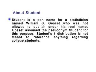 About Student 
 Student is a pen name for a statistician 
named William S. Gosset who was not 
allowed to publish under his real name. 
Gosset assumed the pseudonym Student for 
this purpose. Student’s t distribution is not 
meant to reference anything regarding 
college students. 
 