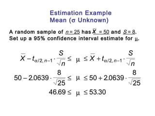 Estimation Example 
Mean (s Unknown) 
X 
A random sample of n = 25 has = 50 and S = 8. 
Set up a 95% confidence interval estimate for m. 
X t 
S 
n 
X t 
S 
- a n - × £ m £ + a n - 
× 
n - × £ £ + × 
/ , / , 
. . 
2 1 2 1 
m 
m 
. £ £ 
. 
50 2 0639 
8 
25 
50 2 0639 
8 
25 
46 69 53 30 
 