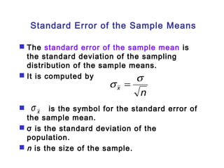Standard Error of the Sample Means 
 The standard error of the sample mean is 
the standard deviation of the sampling 
distribution of the sample means. 
 It is computed by 
s = s 
n x 
x s 
 is the symbol for the standard error of 
the sample mean. 
 σ is the standard deviation of the 
population. 
 n is the size of the sample. 
 