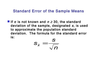 Standard Error of the Sample Means 
 If s is not known and n ³ 30, the standard 
deviation of the sample, designated s , is used 
to approximate the population standard 
deviation. The formula for the standard error 
is: 
s s x = 
n 
 