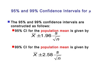 95% and 99% Confidence Intervals for μ 
 The 95% and 99% confidence intervals are 
constructed as follows: 
95% CI for the population mean is given by 
X ±1.96 s 
n 
99% CI for the population mean is given by 
X ±2.58 s 
n 
 