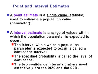 Point and Interval Estimates 
 A point estimate is a single value (statistic) 
used to estimate a population value 
(parameter). 
 A interval estimate is a range of values within 
which the population parameter is expected to 
occur. 
The interval within which a population 
parameter is expected to occur is called a 
confidence interval. 
The specified probability is called the level of 
confidence. 
The two confidence intervals that are used 
extensively are the 95% and the 99%. 
 