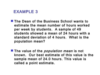 EXAMPLE 3 
 The Dean of the Business School wants to 
estimate the mean number of hours worked 
per week by students. A sample of 49 
students showed a mean of 24 hours with a 
standard deviation of 4 hours. What is the 
population mean? 
 The value of the population mean is not 
known. Our best estimate of this value is the 
sample mean of 24.0 hours. This value is 
called a point estimate. 
 