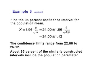 Example 3 continued 
Find the 95 percent confidence interval for 
the population mean. 
1.96 24.00 1.96 4 
X s 
± = ± 
24.00 1.12 
49 
= ± 
n 
The confidence limits range from 22.88 to 
25.12. 
About 95 percent of the similarly constructed 
intervals include the population parameter. 
 