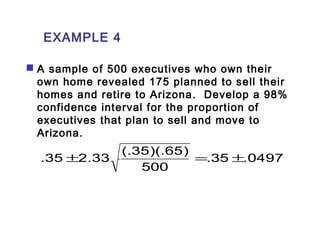 EXAMPLE 4 
 A sample of 500 executives who own their 
own home revealed 175 planned to sell their 
homes and retire to Arizona. Develop a 98% 
confidence interval for the proportion of 
executives that plan to sell and move to 
Arizona. 
.35 ±2.33 (.35)(.65) = ± 
.35 .0497 
500 
 