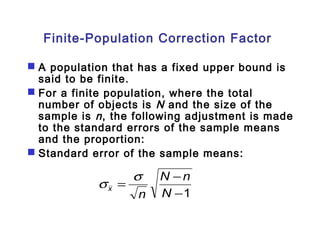 Finite-Population Correction Factor 
 A population that has a fixed upper bound is 
said to be finite. 
 For a finite population, where the total 
number of objects is N and the size of the 
sample is n , the following adjustment is made 
to the standard errors of the sample means 
and the proportion: 
 Standard error of the sample means: 
N n 
s s 
= - 
-1 
N 
n x 
 