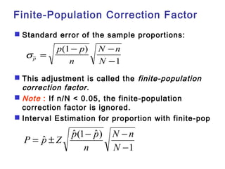 Finite-Population Correction Factor 
 Standard error of the sample proportions: 
sp 
p p 
- - 
(1 ) 
n 
N n 
N 
= 
- 
1 
 This adjustment is called the finite-population 
correction factor. 
 Note : If n/N < 0.05, the finite-population 
correction factor is ignored. 
 Interval Estimation for proportion with finite-pop 
N n 
1 
ˆ ˆ (1 ˆ ) 
P p Z p p 
= ± - - 
- 
N 
n 
 