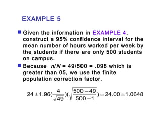 EXAMPLE 5 
 Given the information in EXAMPLE 4, 
construct a 95% confidence interval for the 
mean number of hours worked per week by 
the students if there are only 500 students 
on campus. 
 Because n /N = 49/500 = .098 which is 
greater than 05, we use the finite 
population correction factor. 
24 1.96( 4 = ± 
) 24.00 1.0648 
)( 500 49 
± - 
500 1 
49 
- 
 