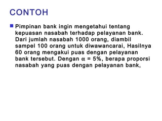 CONTOH 
 Pimpinan bank ingin mengetahui tentang 
kepuasan nasabah terhadap pelayanan bank. 
Dari jumlah nasabah 1000 orang, diambil 
sampel 100 orang untuk diwawancarai, Hasilnya 
60 orang mengakui puas dengan pelayanan 
bank tersebut. Dengan a = 5%, berapa proporsi 
nasabah yang puas dengan pelayanan bank, 
 