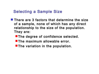 Selecting a Sample Size 
 There are 3 factors that determine the size 
of a sample, none of which has any direct 
relationship to the size of the population. 
They are: 
The degree of confidence selected. 
The maximum allowable error. 
The variation in the population. 
 