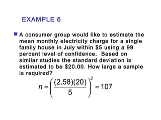EXAMPLE 6 
 A consumer group would like to estimate the 
mean monthly electricity charge for a single 
family house in July within $5 using a 99 
percent level of confidence. Based on 
similar studies the standard deviation is 
estimated to be $20.00. How large a sample 
is required? 
107 
(2.58)(20) 2 
ö 5 
çè 
= ÷ø 
n = æ 
 