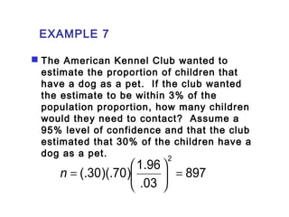 EXAMPLE 7 
 The American Kennel Club wanted to 
estimate the proportion of children that 
have a dog as a pet. If the club wanted 
the estimate to be within 3% of the 
population proportion, how many children 
would they need to contact? Assume a 
95% level of confidence and that the club 
estimated that 30% of the children have a 
dog as a pet. 
897 
(.30)(.70) 1.96 
.03 
2 
= ÷ø 
n = æ 
ö çè 
 