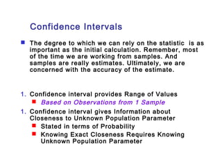 Confidence Intervals 
 The degree to which we can rely on the statistic is as 
important as the initial calculation. Remember, most 
of the time we are working from samples. And 
samples are really estimates. Ultimately, we are 
concerned with the accuracy of the estimate. 
1. Confidence interval provides Range of Values 
 Based on Observations from 1 Sample 
1. Confidence interval gives Information about 
Closeness to Unknown Population Parameter 
 Stated in terms of Probability 
 Knowing Exact Closeness Requires Knowing 
Unknown Population Parameter 
 