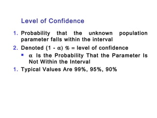 Level of Confidence 
1. Probability that the unknown population 
parameter falls within the interval 
2. Denoted (1 - a) % = level of confidence 
 a  Is the Probability That the Parameter Is 
Not Within the Interval 
1. Typical Values Are 99%, 95%, 90% 
 