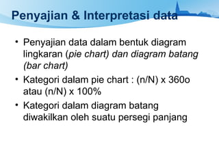 Penyajian & Interpretasi data
• Penyajian data dalam bentuk diagram
lingkaran (pie chart) dan diagram batang
(bar chart)
• Kategori dalam pie chart : (n/N) x 360o
atau (n/N) x 100%
• Kategori dalam diagram batang
diwakilkan oleh suatu persegi panjang
 