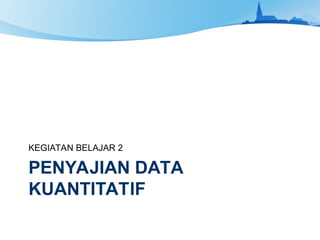 PENYAJIAN DATA
KUANTITATIF
KEGIATAN BELAJAR 2
 