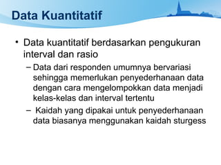 Data Kuantitatif
• Data kuantitatif berdasarkan pengukuran
interval dan rasio
– Data dari responden umumnya bervariasi
sehingga memerlukan penyederhanaan data
dengan cara mengelompokkan data menjadi
kelas-kelas dan interval tertentu
– Kaidah yang dipakai untuk penyederhanaan
data biasanya menggunakan kaidah sturgess
 