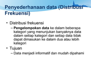 Penyederhanaan data (Distribusi
Frekuensi)
• Distribusi frekuensi
– Pengelompokan data ke dalam beberapa
kategori yang menunjukan banyaknya data
dalam setiap kategori dan setiap data tidak
dapat dimasukan ke dalam dua atau lebih
kategori
• Tujuan
– Data menjadi informatif dan mudah dipahami
 