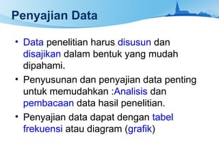 Penyajian Data
• Data penelitian harus disusun dan
disajikan dalam bentuk yang mudah
dipahami.
• Penyusunan dan penyajian data penting
untuk memudahkan :Analisis dan
pembacaan data hasil penelitian.
• Penyajian data dapat dengan tabel
frekuensi atau diagram (grafik)
 