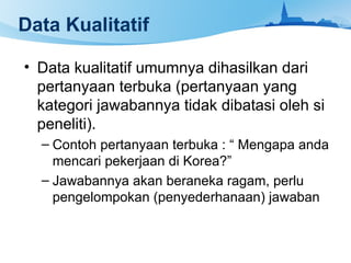 Data Kualitatif
• Data kualitatif umumnya dihasilkan dari
pertanyaan terbuka (pertanyaan yang
kategori jawabannya tidak dibatasi oleh si
peneliti).
– Contoh pertanyaan terbuka : “ Mengapa anda
mencari pekerjaan di Korea?”
– Jawabannya akan beraneka ragam, perlu
pengelompokan (penyederhanaan) jawaban
 