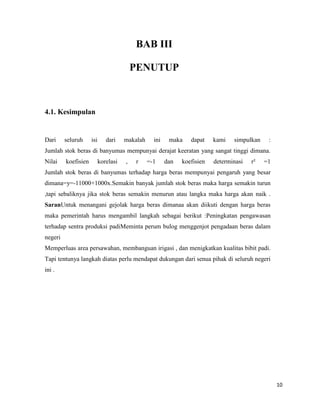 10
BAB III
PENUTUP
4.1. Kesimpulan
Dari seluruh isi dari makalah ini maka dapat kami simpulkan :
Jumlah stok beras di banyumas mempunyai derajat keeratan yang sangat tinggi dimana.
Nilai koefisien korelasi , r =-1 dan koefisien determinasi r² =1
Jumlah stok beras di banyumas terhadap harga beras mempunyai pengaruh yang besar
dimana=y=-11000+1000x.Semakin banyak jumlah stok beras maka harga semakin turun
,tapi sebaliknya jika stok beras semakin menurun atau langka maka harga akan naik .
SaranUntuk menangani gejolak harga beras dimanaa akan diikuti dengan harga beras
maka pemerintah harus mengambil langkah sebagai berikut :Peningkatan pengawasan
terhadap sentra produksi padiMeminta perum bulog menggenjot pengadaan beras dalam
negeri
Memperluas area persawahan, membanguan irigasi , dan menigkatkan kualitas bibit padi.
Tapi tentunya langkah diatas perlu mendapat dukungan dari senua pihak di seluruh negeri
ini .
 