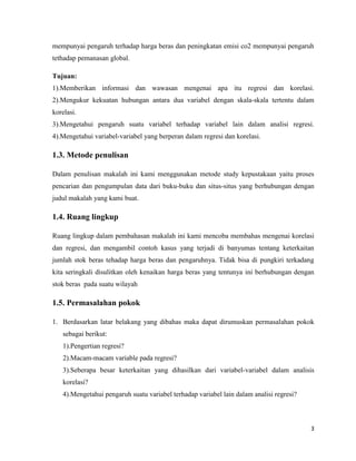3
mempunyai pengaruh terhadap harga beras dan peningkatan emisi co2 mempunyai pengaruh
tethadap pemanasan global.
Tujuan:
1).Memberikan informasi dan wawasan mengenai apa itu regresi dan korelasi.
2).Mengukur kekuatan hubungan antara dua variabel dengan skala-skala tertentu dalam
korelasi.
3).Mengetahui pengaruh suatu variabel terhadap variabel lain dalam analisi regresi.
4).Mengetahui variabel-variabel yang berperan dalam regresi dan korelasi.
1.3. Metode penulisan
Dalam penulisan makalah ini kami menggunakan metode study kepustakaan yaitu proses
pencarian dan pengumpulan data dari buku-buku dan situs-situs yang berhubungan dengan
judul makalah yang kami buat.
1.4. Ruang lingkup
Ruang lingkup dalam pembahasan makalah ini kami mencoba membahas mengenai korelasi
dan regresi, dan mengambil contoh kasus yang terjadi di banyumas tentang keterkaitan
jumlah stok beras tehadap harga beras dan pengaruhnya. Tidak bisa di pungkiri terkadang
kita seringkali disulitkan oleh kenaikan harga beras yang tentunya ini berhubungan dengan
stok beras pada suatu wilayah
1.5. Permasalahan pokok
1. Berdasarkan latar belakang yang dibahas maka dapat dirumuskan permasalahan pokok
sebagai berikut:
1).Pengertian regresi?
2).Macam-macam variable pada regresi?
3).Seberapa besar keterkaitan yang dihasilkan dari variabel-variabel dalam analisis
korelasi?
4).Mengetahui pengaruh suatu variabel terhadap variabel lain dalam analisi regresi?
 
