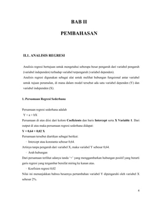 4
BAB II
PEMBAHASAN
II.1. ANALISIS REGRESI
Analisis regresi bertujuan untuk mengetahui seberapa besar pengaruh dari variabel pengaruh
(variabel independen) terhadap variabel terpengaruh (variabel dependen).
Analisis regresi digunakan sebagai alat untuk melihat hubungan fungsional antar variabel
untuk tujuan peramalan, di mana dalam model tersebut ada satu variabel dependen (Y) dan
variabel independen (X).
1. Persamaan Regresi Sederhana
Persamaan regresi sederhana adalah
Y = a + bX
Persamaan di atas diisi dari kolom Coeficients dan baris Intercept serta X Variable 1. Dari
output di atas maka persamaan regresi sederhana didapat:
Y = 0,64 + 0,02 X
Persamaan tersebut diartikan sebagai berikut:
· Intercept atau konstanta sebesar 0,64.
Artinya tanpa pengaruh dari variabel X, maka variabel Y sebesar 0,64.
· Arah hubungan
Dari persamaan terlihat adanya tanda ‘+’ yang menggambarkan hubungan positif yang berarti
garis regresi yang tergambar bersifat miring ke kanan atas.
· Koefisien regresi 0,02
Nilai ini menunjukkan bahwa besarnya pertambahan variabel Y dipengaruhi oleh variabel X
sebesar 2%.
 