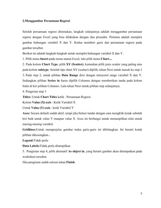 5
2.Menggambar Persamaan Regresi
Setelah persamaan regresi ditemukan, langkah selanjutnya adalah menggambar persamaan
regresi dengan Excel yang bisa dilakukan dengan dua prosedur. Pertama adalah memplot
gambar hubungan variabel X dan Y. Kedua memberi garis dan persamaan regresi pada
gambar tersebut.
Berikut ini adalah langkah-langkah untuk memplot hubungan variabel X dan Y.
1. Pilih menu Insert pada menu utama Excel, lalu pilih menu Chart....
2. Pada kolom Chart Type, pilih XY (Scatter), kemudian pilih jenis scatter yang paling atas
pada kolom subtype. Setelah tipe chart XY (scatter) dipilih, tekan Next untuk masuk ke step 2
3. Pada step 2, untuk pilihan Data Range diisi dengan menyorot range variabel X dan Y.
Sedangkan pilihan Series in harus dipilih Columns dengan memberikan tanda pada kolom
bulat di kiri pilihan Columns. Lalu tekan Next untuk pilihan step selanjutnya.
4. Pengisian step 3
Titles: Untuk Chart Titles ketik : Persamaan Regresi
Kolom Value (X) axis : Ketik Variabel X
Untuk Value (Y) axis : ketik Variabel Y
Axes: Secara default sudah aktif, tetapi jika belum tandai dengan cara mengklik kotak sebelah
kiri baik untuk value Y maupun value X. Axes ini berfungsi untuk menampilkan nilai untuk
masing-masing variabel.
Gridlines:Untuk memperjelas gambar maka garis-garis ini dihilangkan. Ini berarti kotak
pilihan dikosongkan .
Legend:Tidak perlu
Data Labels:Tidak perlu ditampilkan
5. Pengisian step 4, pilih alternatif As object in, yang berarti gambar akan ditempatkan pada
worksheet tersebut.
Jika pengisian sudah selesai tekan Finish.
 