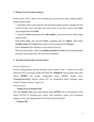6
3. Memberi Garis Persamaan Regresi
Setelah scatter X dan Y dibuat, akan ditambah garis dan persamaan regresi dengan langkah-
langkah sebagai berikut
1. Tempatkan pointer pada kumpulan titik-titik dalam gambar tersebut, sehingga titik-titik
tersebut berubah warna. Kemudian pada menu utama di atas akan muncul menu Chart
yang menggantikan menu Data.
2. Pilih menu Chart tersebut dan pilih Add trendline... pada menu tersebut. Maka tampak
gambar berikut
Pada pilihan Type, pilih alternatif Linier, sedangkan pada tab Option, untuk kolom
trendline name pilih Custom (buat sendiri) untuk keseragaman ketik Regresi.
Kolom Forecast pilihan diabaikan, artinya biarkan nilainya 0.
Pada tiga kotak terakhir, tandai kotak Display Equation on Chart saja untukmenampilkan
persamaan regresi pada chart. Dan yang lainnya diabaikan.
4. Korelasi Sederhana dan Ukuran Lainnya
Korelasi Sederhana (r):
Korelasi menggambarkan keeratan hubungan antara variabel X dan Y. Dalam Excel, untuk
mencari korelasi, bisa dengan melihat nilai pada baris Multiple R yang ada pada output yaitu
sebesar 0,870891, atau dengan menggunakan fungsi CORREL, dengan rumus:
=Correl(aray1;aray2). Korelasi sebesar 0,87 ini membuktikan bahwa hubungan antara
variabel X dengan variabel Y sangat erat.
Ukuran Lainnya:
· Standar Error of Estimate (SE)
Dari baris Standar error pada output didapat angka 0,075924. hal ini menunjukkan variasi
sebesar 0,075924 di sekeliling garis regresi. Pada prinsipnya, standar error mempunyai
pengertian yang sama denganstandar deviasi dalam statistik deskriptif.
· R Square (R2
)
 