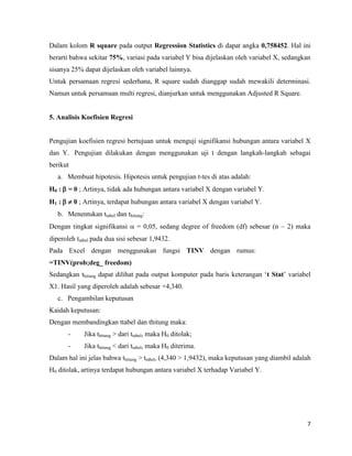7
Dalam kolom R square pada output Regression Statistics di dapat angka 0,758452. Hal ini
berarti bahwa sekitar 75%, variasi pada variabel Y bisa dijelaskan oleh variabel X, sedangkan
sisanya 25% dapat dijelaskan oleh variabel lainnya.
Untuk persamaan regresi sederhana, R square sudah dianggap sudah mewakili determinasi.
Namun untuk persamaan multi regresi, dianjurkan untuk menggunakan Adjusted R Square.
5. Analisis Koefisien Regresi
Pengujian koefisien regresi bertujuan untuk menguji signifikansi hubungan antara variabel X
dan Y. Pengujian dilakukan dengan menggunakan uji t dengan langkah-langkah sebagai
berikut
a. Membuat hipotesis. Hipotesis untuk pengujian t-tes di atas adalah:
H0 :  = 0 ; Artinya, tidak ada hubungan antara variabel X dengan variabel Y.
H1 :   0 ; Artinya, terdapat hubungan antara variabel X dengan variabel Y.
b. Menentukan ttabel dan thitung:
Dengan tingkat signifikansi  = 0,05, sedang degree of freedom (df) sebesar (n – 2) maka
diperoleh ttabel pada dua sisi sebesar 1,9432.
Pada Excel dengan menggunakan fungsi TINV dengan rumus:
=TINV(prob;deg_ freedom)
Sedangkan thitung dapat dilihat pada output komputer pada baris keterangan ‘t Stat’ variabel
X1. Hasil yang diperoleh adalah sebesar +4,340.
c. Pengambilan keputusan
Kaidah keputusan:
Dengan membandingkan ttabel dan thitung maka:
- Jika thitung > dari ttabel, maka H0 ditolak;
- Jika thitung < dari ttabel, maka H0 diterima.
Dalam hal ini jelas bahwa thitung > ttabel, (4,340 > 1,9432), maka keputusan yang diambil adalah
H0 ditolak, artinya terdapat hubungan antara variabel X terhadap Variabel Y.
 