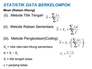 STATISTIK DATA BERKELOMPOK
Mean (Rataan Hitung)

(ii). Metode Titik Tengah

∑fx
X=
∑f

i i
i

(ii). Metode Rataan Sementara

X = Xs

∑fd
+
∑f
i

i

i

(iii). Metode Pengkodean(Coding)
Xs = nilai rata-rata hitung sementara
di = Xi – Xs
Xi = titik tengah kelas
c = panjang kelas

 ∑ f iU i 
c
X = Xs +
 ∑f 
i 

xi − xs
Ui =
c

 