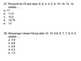 37. Persentil ke-75 dari data: 8, 6, 4, 3, 2, 9, 10, 15, 12, 14
adalah .
a. 11
b. 11,5
c. 12,5
d. 12,75
e. 13

38. Simpangan rataan hitung data 10, 10, 9,8, 8, 7, 7, 6, 6, 5
adalah ....
a. 7,6
b. 6,6
c. 2,8
d. 2,2
e. 1,4

 