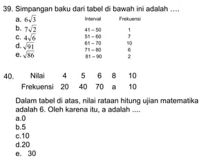 39. Simpangan baku dari tabel di bawah ini adalah .
Interval
Frekuensi
a. 6 3
b. 7 2
41 C 50
1
51 C 60
7
c. 4 6
61 C 70
10
d. 91
71 C 80
6
e. 86
81 C 90
2
40.

Nilai

4

5

6

8

10

Frekuensi 20

40

70

a

10

Dalam tabel di atas, nilai rataan hitung ujian matematika
adalah 6. Oleh karena itu, a adalah ....
a.0
b.5
c.10
d.20
e. 30

 