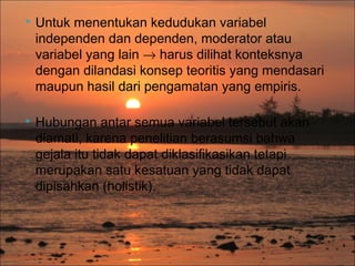 

Untuk menentukan kedudukan variabel
independen dan dependen, moderator atau
variabel yang lain → harus dilihat konteksnya
dengan dilandasi konsep teoritis yang mendasari
maupun hasil dari pengamatan yang empiris.



Hubungan antar semua variabel tersebut akan
diamati, karena penelitian berasumsi bahwa
gejala itu tidak dapat diklasifikasikan tetapi
merupakan satu kesatuan yang tidak dapat
dipisahkan (holistik).

 