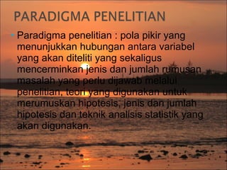 Paradigma

penelitian : pola pikir yang
menunjukkan hubungan antara variabel
yang akan diteliti yang sekaligus
mencerminkan jenis dan jumlah rumusan
masalah yang perlu dijawab melalui
penelitian, teori yang digunakan untuk
merumuskan hipotesis, jenis dan jumlah
hipotesis dan teknik analisis statistik yang
akan digunakan.

 