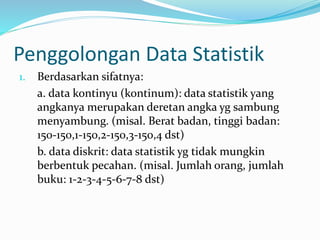 Penggolongan Data Statistik 
1. Berdasarkan sifatnya: 
a. data kontinyu (kontinum): data statistik yang 
angkanya merupakan deretan angka yg sambung 
menyambung. (misal. Berat badan, tinggi badan: 
150-150,1-150,2-150,3-150,4 dst) 
b. data diskrit: data statistik yg tidak mungkin 
berbentuk pecahan. (misal. Jumlah orang, jumlah 
buku: 1-2-3-4-5-6-7-8 dst) 
 