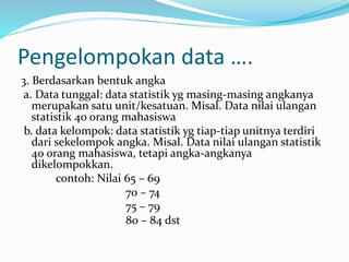Pengelompokan data …. 
3. Berdasarkan bentuk angka 
a. Data tunggal: data statistik yg masing-masing angkanya 
merupakan satu unit/kesatuan. Misal. Data nilai ulangan 
statistik 40 orang mahasiswa 
b. data kelompok: data statistik yg tiap-tiap unitnya terdiri 
dari sekelompok angka. Misal. Data nilai ulangan statistik 
40 orang mahasiswa, tetapi angka-angkanya 
dikelompokkan. 
contoh: Nilai 65 – 69 
70 – 74 
75 – 79 
80 – 84 dst 
 