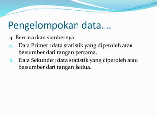Pengelompokan data…. 
4. Berdasarkan sumbernya 
a. Data Primer : data statistik yang diperoleh atau 
bersumber dari tangan pertama. 
b. Data Sekunder; data statistik yang diperoleh atau 
bersumber dari tangan kedua. 
 