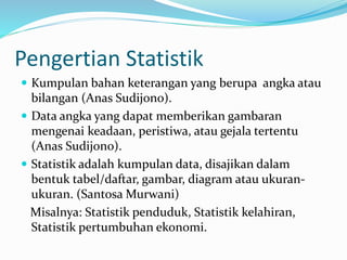 Pengertian Statistik 
 Kumpulan bahan keterangan yang berupa angka atau 
bilangan (Anas Sudijono). 
 Data angka yang dapat memberikan gambaran 
mengenai keadaan, peristiwa, atau gejala tertentu 
(Anas Sudijono). 
 Statistik adalah kumpulan data, disajikan dalam 
bentuk tabel/daftar, gambar, diagram atau ukuran-ukuran. 
(SantosaMurwani) 
Misalnya: Statistik penduduk, Statistik kelahiran, 
Statistik pertumbuhan ekonomi. 
 