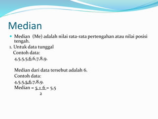 Median 
 Median (Me) adalah nilai rata-rata pertengahan atau nilai posisi 
tengah. 
1. Untuk data tunggal 
Contoh data: 
4,5,5,5,6,6,7,8,9. 
Median dari data tersebut adalah 6. 
Contoh data: 
4,5,5,5,6,7,8,9. 
Median = 5 + 6 = 5,5 
2 
 