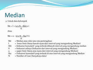 Median 
2. Untuk data kelompok 
Me = l + (1/2 N – fkb) x i 
fi 
Atau 
Me = u – (1/2 N – fka) X i 
fi 
Me = Median atau nilai rata-rata pertengahan 
l = lower limit (batas bawah nyata dari interval yang mengandung Median) 
fkb = frekuensi kumulatif yang terletak dibawah interval yang mengandung median 
fi = frekuensi aslinya (frekuensi dari interval yang mengandung Median) 
u = upper limit (batas atas nyata dari interval yang mengandung Median) 
fka = Frekuensi kumulatif yang terletak di atas interval yang mengandung Median 
N = Number of Case (banyaknya data) 
 