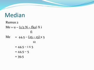 Median 
Rumus 2 
Me = u – (1/2 N – fka) X i 
fi 
Me = 44,5 – (25 – 13) x 5 
12 
= 44,5 – 1 x 5 
= 44,5 – 5 
= 39,5 
 
